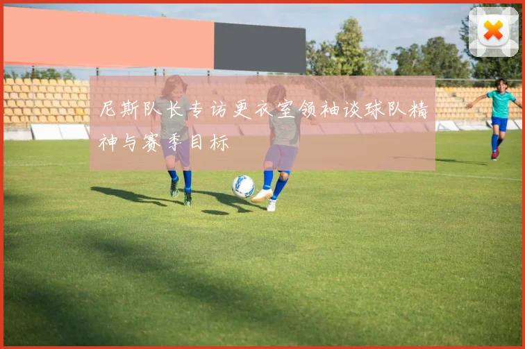 尼斯队长专访更衣室领袖谈球队精神与赛季目标