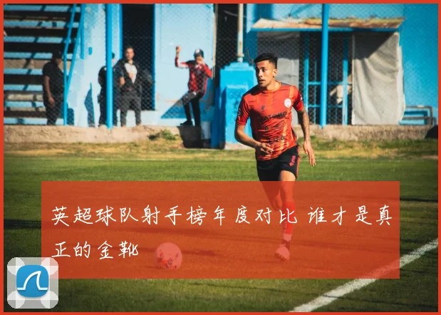 英超球队射手榜年度对比 谁才是真正的金靴