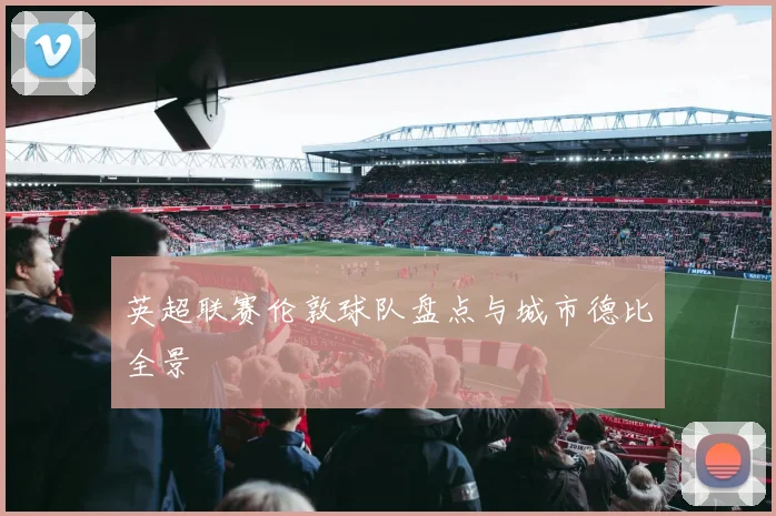 英超联赛伦敦球队盘点与城市德比全景