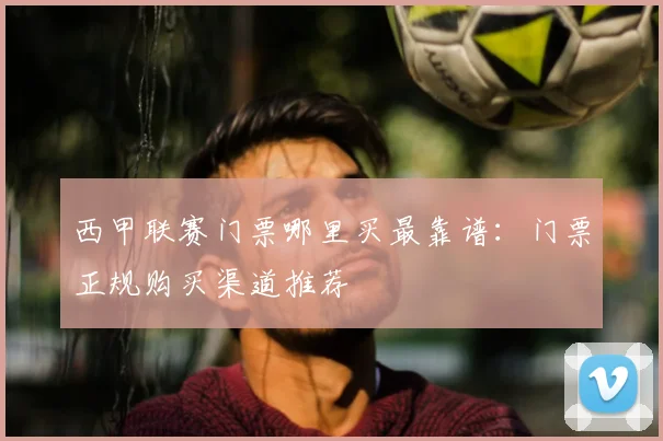 西甲联赛门票哪里买最靠谱:门票正规购买渠道推荐