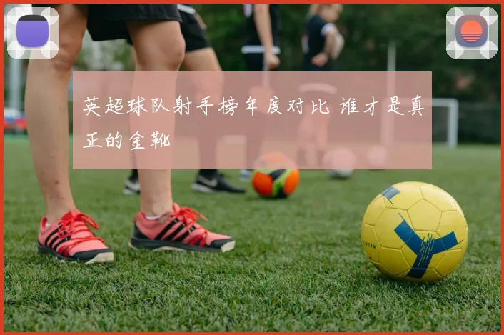 英超球队射手榜年度对比 谁才是真正的金靴